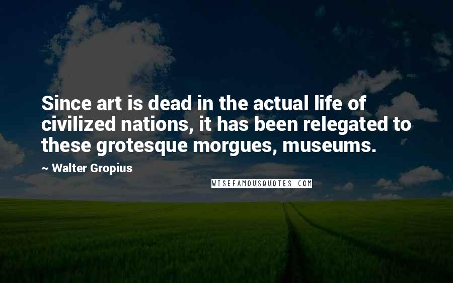 Walter Gropius Quotes: Since art is dead in the actual life of civilized nations, it has been relegated to these grotesque morgues, museums.