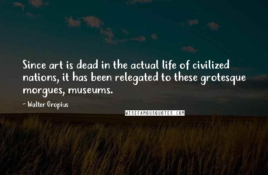 Walter Gropius Quotes: Since art is dead in the actual life of civilized nations, it has been relegated to these grotesque morgues, museums.