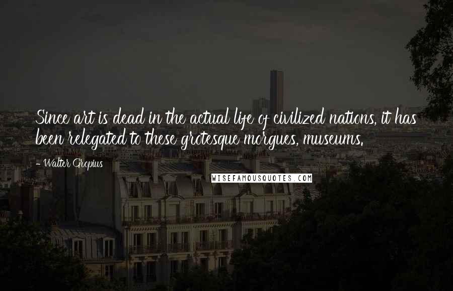 Walter Gropius Quotes: Since art is dead in the actual life of civilized nations, it has been relegated to these grotesque morgues, museums.