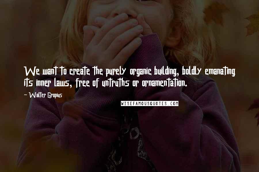 Walter Gropius Quotes: We want to create the purely organic building, boldly emanating its inner laws, free of untruths or ornamentation.