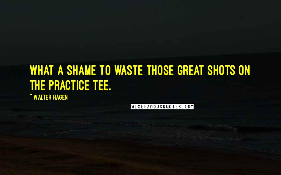 Walter Hagen Quotes: What a shame to waste those great shots on the practice tee.