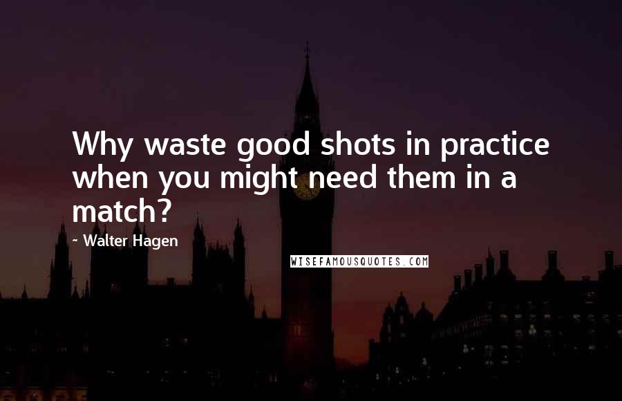 Walter Hagen Quotes: Why waste good shots in practice when you might need them in a match?