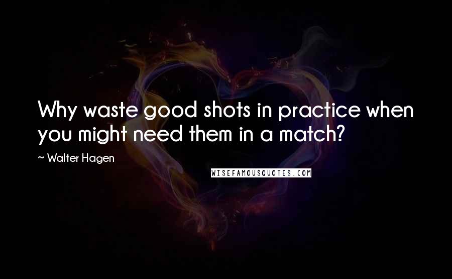 Walter Hagen Quotes: Why waste good shots in practice when you might need them in a match?