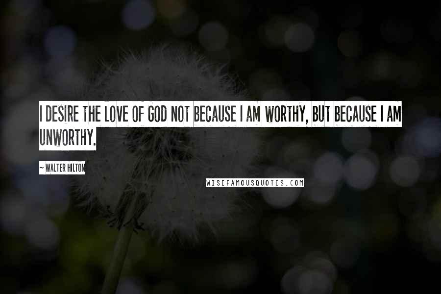 Walter Hilton Quotes: I desire the love of God not because I am worthy, but because I am unworthy.