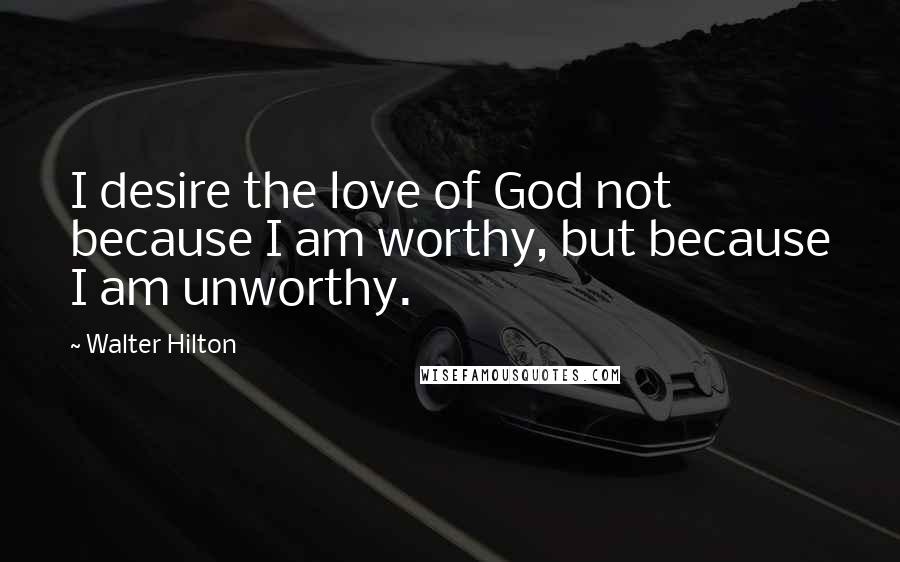 Walter Hilton Quotes: I desire the love of God not because I am worthy, but because I am unworthy.