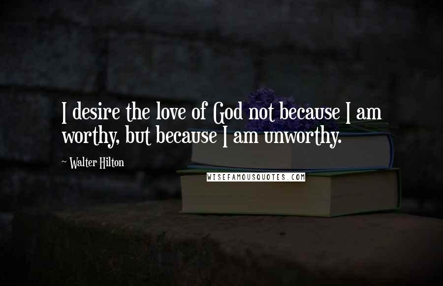 Walter Hilton Quotes: I desire the love of God not because I am worthy, but because I am unworthy.