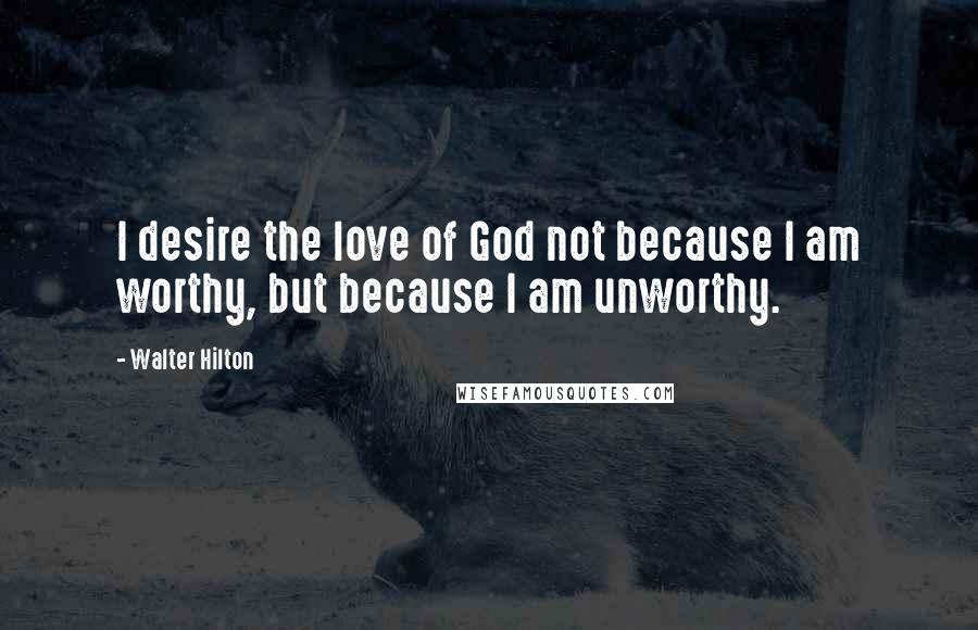 Walter Hilton Quotes: I desire the love of God not because I am worthy, but because I am unworthy.