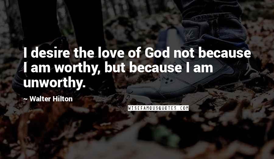 Walter Hilton Quotes: I desire the love of God not because I am worthy, but because I am unworthy.