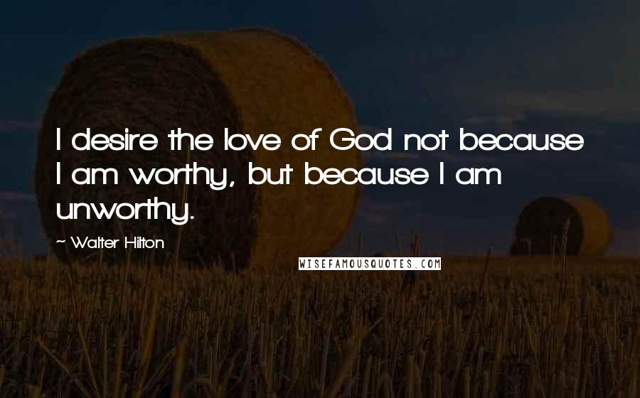 Walter Hilton Quotes: I desire the love of God not because I am worthy, but because I am unworthy.