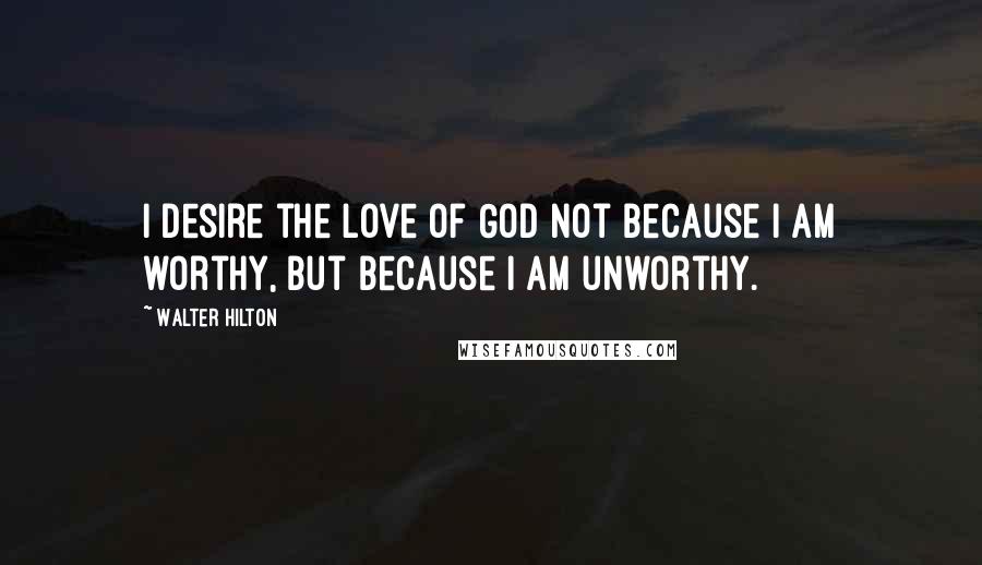 Walter Hilton Quotes: I desire the love of God not because I am worthy, but because I am unworthy.