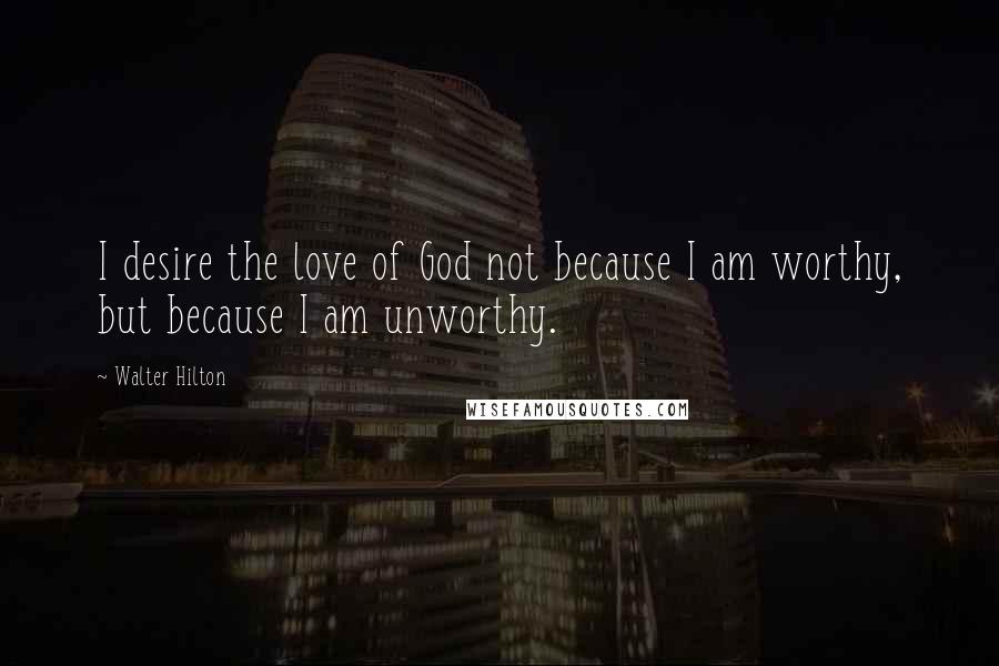 Walter Hilton Quotes: I desire the love of God not because I am worthy, but because I am unworthy.