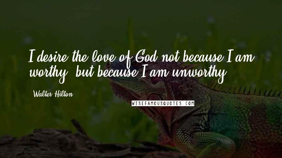 Walter Hilton Quotes: I desire the love of God not because I am worthy, but because I am unworthy.