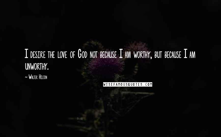 Walter Hilton Quotes: I desire the love of God not because I am worthy, but because I am unworthy.