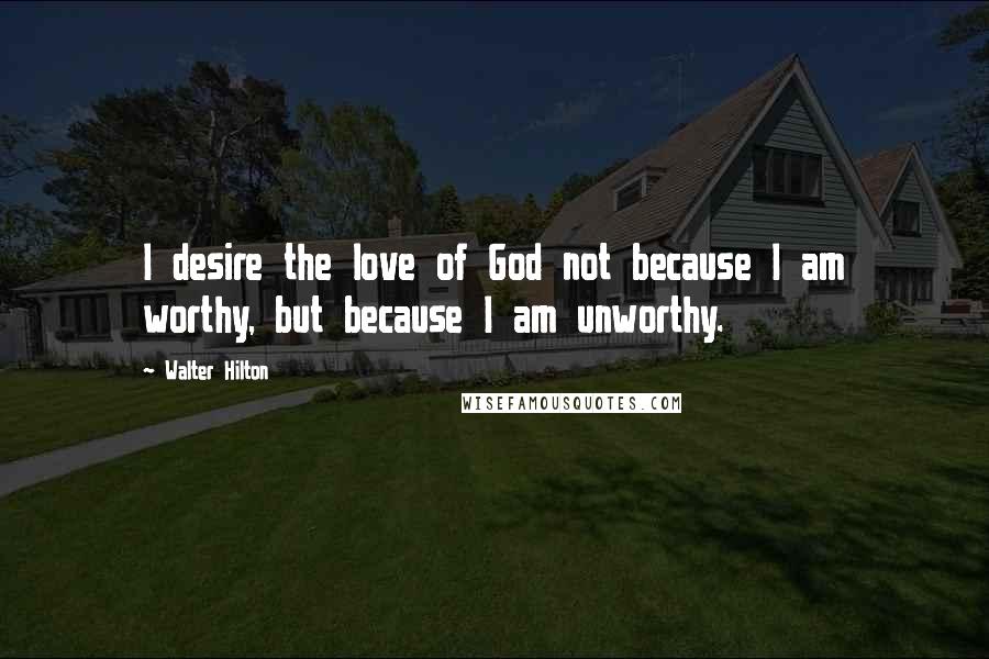 Walter Hilton Quotes: I desire the love of God not because I am worthy, but because I am unworthy.