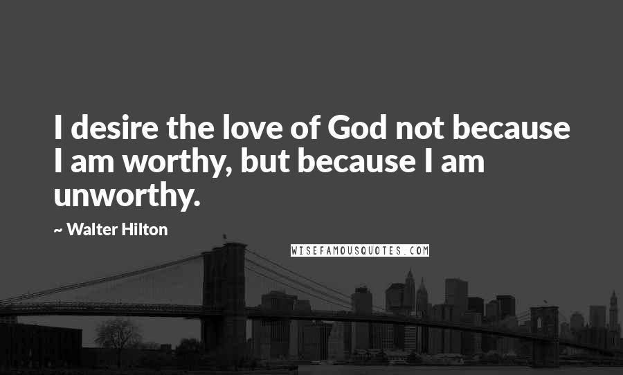 Walter Hilton Quotes: I desire the love of God not because I am worthy, but because I am unworthy.