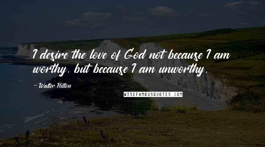 Walter Hilton Quotes: I desire the love of God not because I am worthy, but because I am unworthy.