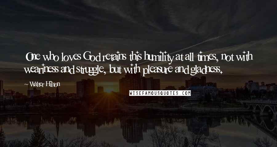 Walter Hilton Quotes: One who loves God retains this humility at all times, not with weariness and struggle, but with pleasure and gladness.