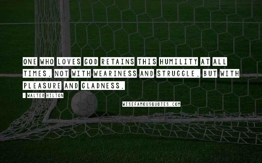 Walter Hilton Quotes: One who loves God retains this humility at all times, not with weariness and struggle, but with pleasure and gladness.