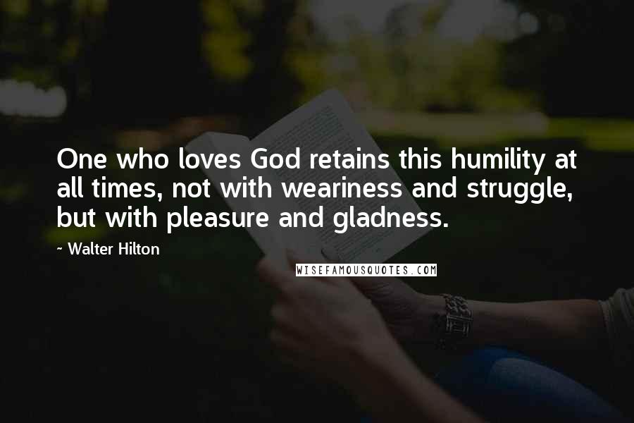 Walter Hilton Quotes: One who loves God retains this humility at all times, not with weariness and struggle, but with pleasure and gladness.