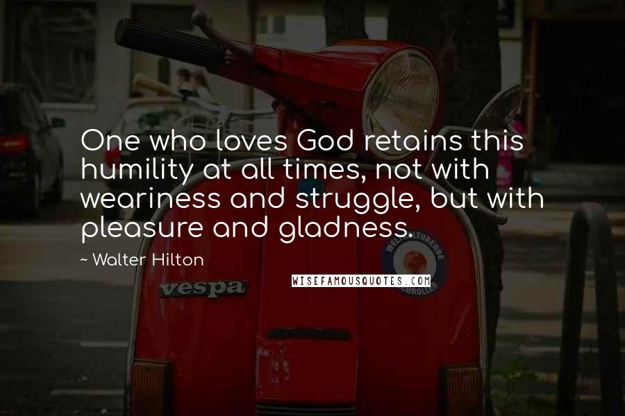 Walter Hilton Quotes: One who loves God retains this humility at all times, not with weariness and struggle, but with pleasure and gladness.