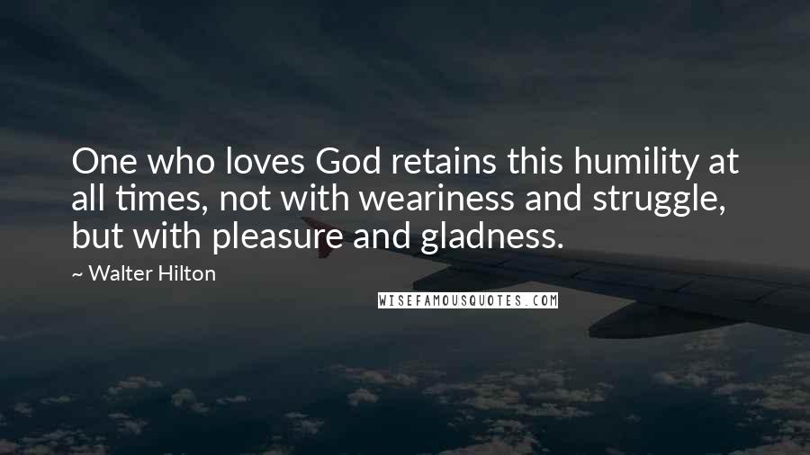 Walter Hilton Quotes: One who loves God retains this humility at all times, not with weariness and struggle, but with pleasure and gladness.