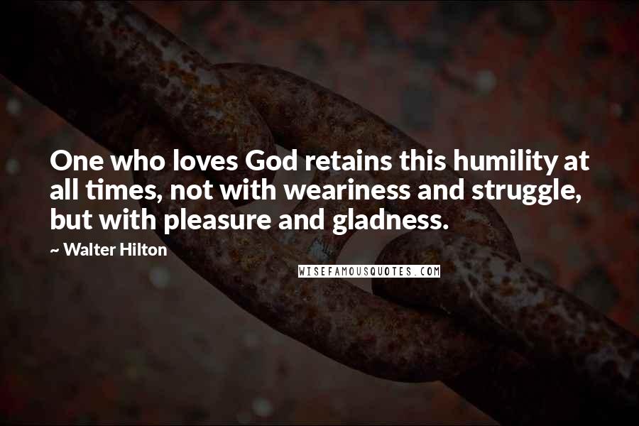 Walter Hilton Quotes: One who loves God retains this humility at all times, not with weariness and struggle, but with pleasure and gladness.