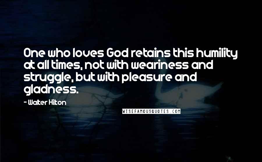Walter Hilton Quotes: One who loves God retains this humility at all times, not with weariness and struggle, but with pleasure and gladness.