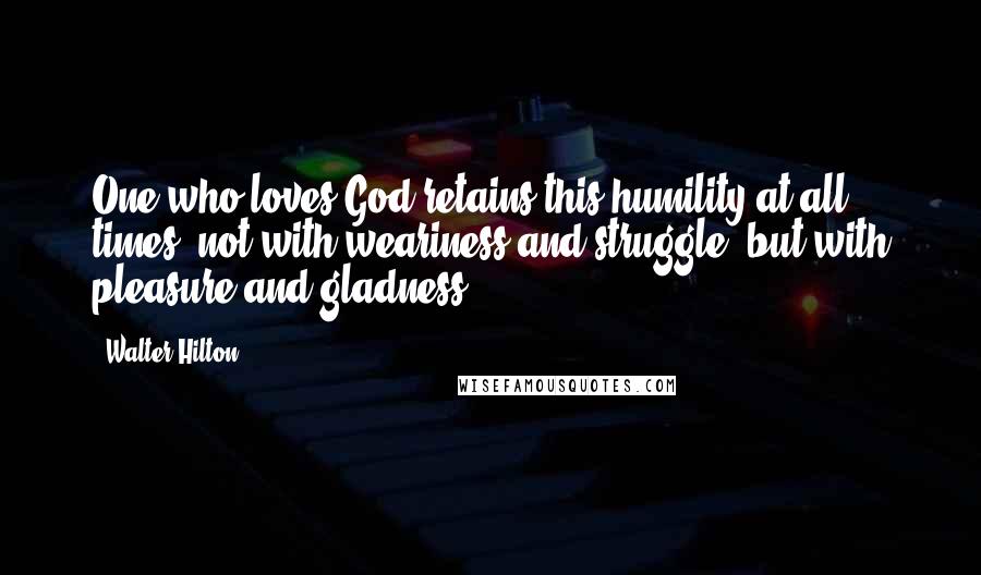 Walter Hilton Quotes: One who loves God retains this humility at all times, not with weariness and struggle, but with pleasure and gladness.