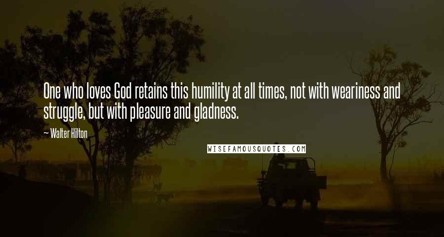 Walter Hilton Quotes: One who loves God retains this humility at all times, not with weariness and struggle, but with pleasure and gladness.