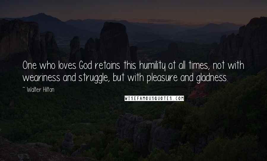 Walter Hilton Quotes: One who loves God retains this humility at all times, not with weariness and struggle, but with pleasure and gladness.