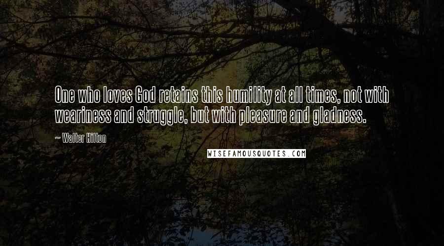 Walter Hilton Quotes: One who loves God retains this humility at all times, not with weariness and struggle, but with pleasure and gladness.