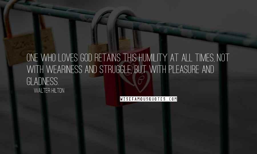 Walter Hilton Quotes: One who loves God retains this humility at all times, not with weariness and struggle, but with pleasure and gladness.