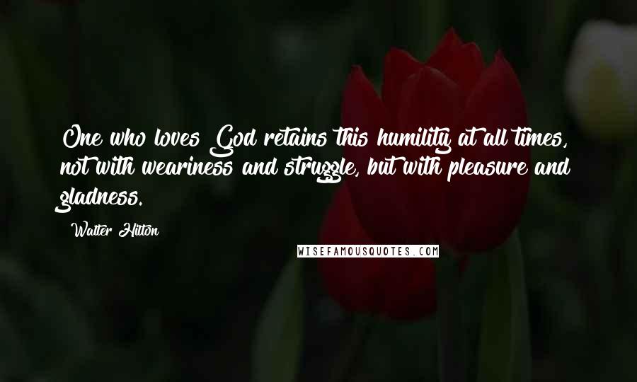 Walter Hilton Quotes: One who loves God retains this humility at all times, not with weariness and struggle, but with pleasure and gladness.