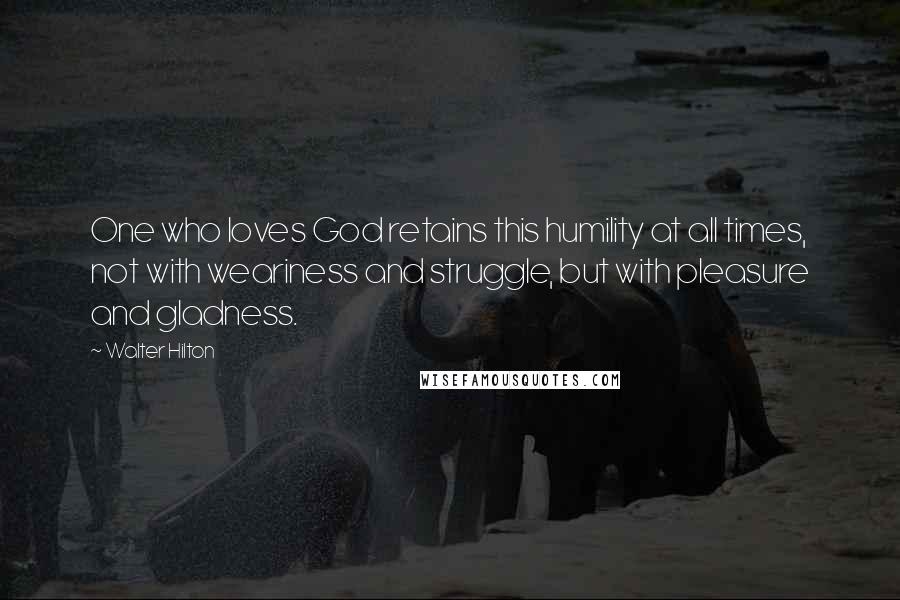 Walter Hilton Quotes: One who loves God retains this humility at all times, not with weariness and struggle, but with pleasure and gladness.