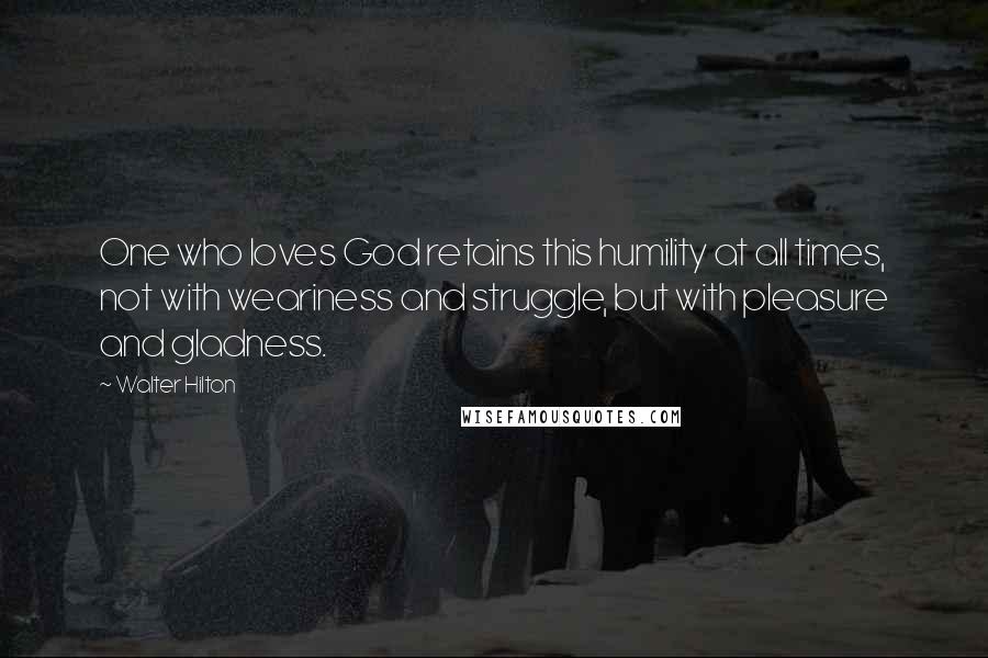 Walter Hilton Quotes: One who loves God retains this humility at all times, not with weariness and struggle, but with pleasure and gladness.