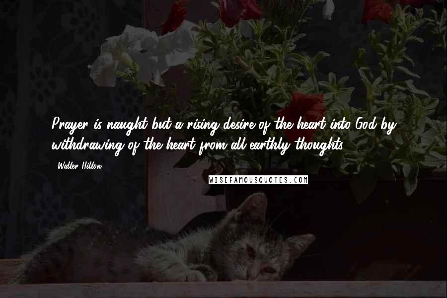 Walter Hilton Quotes: Prayer is naught but a rising desire of the heart into God by withdrawing of the heart from all earthly thoughts.