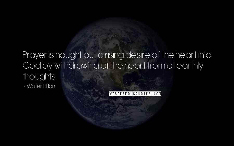 Walter Hilton Quotes: Prayer is naught but a rising desire of the heart into God by withdrawing of the heart from all earthly thoughts.