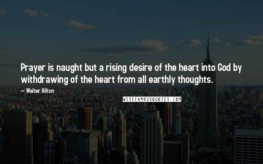 Walter Hilton Quotes: Prayer is naught but a rising desire of the heart into God by withdrawing of the heart from all earthly thoughts.