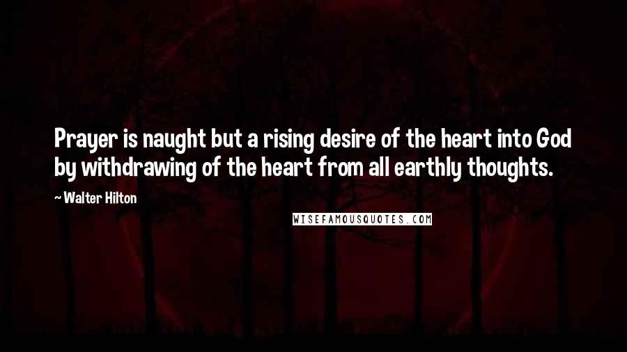 Walter Hilton Quotes: Prayer is naught but a rising desire of the heart into God by withdrawing of the heart from all earthly thoughts.