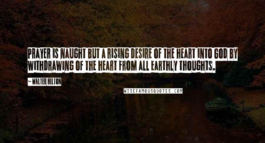 Walter Hilton Quotes: Prayer is naught but a rising desire of the heart into God by withdrawing of the heart from all earthly thoughts.