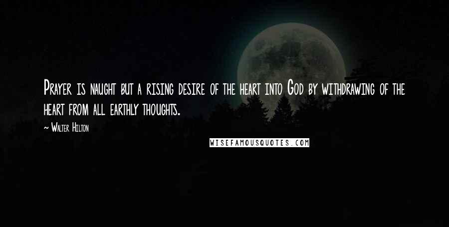 Walter Hilton Quotes: Prayer is naught but a rising desire of the heart into God by withdrawing of the heart from all earthly thoughts.