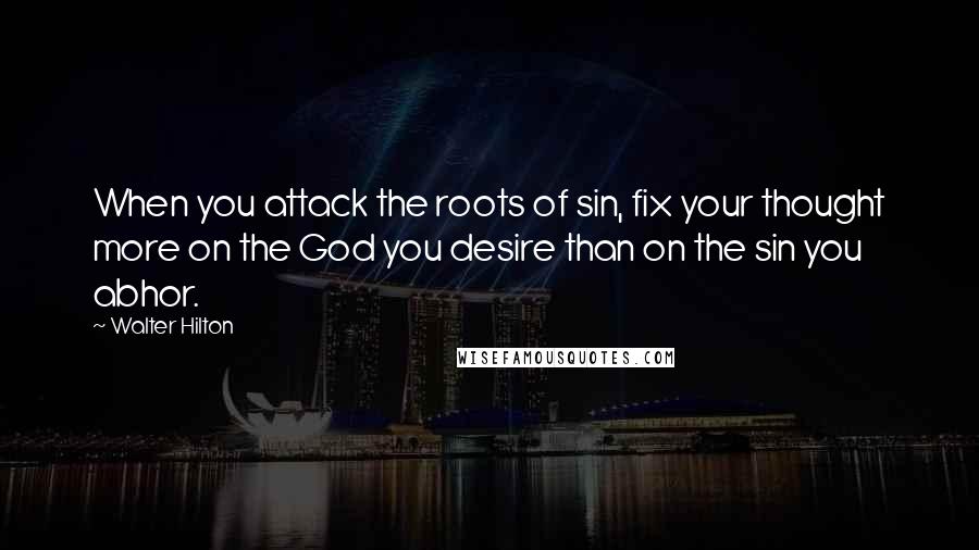 Walter Hilton Quotes: When you attack the roots of sin, fix your thought more on the God you desire than on the sin you abhor.