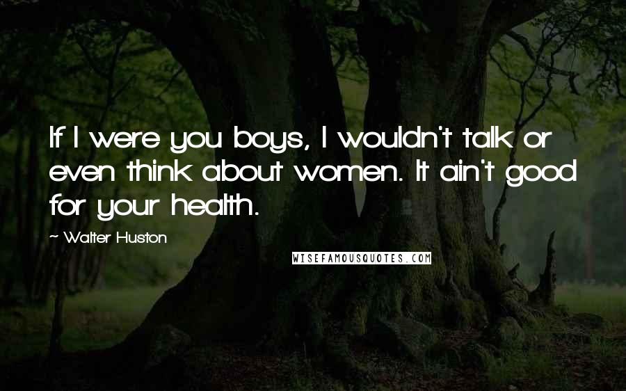 Walter Huston Quotes: If I were you boys, I wouldn't talk or even think about women. It ain't good for your health.