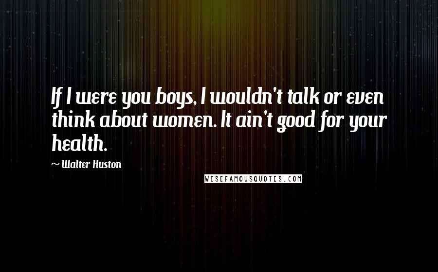 Walter Huston Quotes: If I were you boys, I wouldn't talk or even think about women. It ain't good for your health.