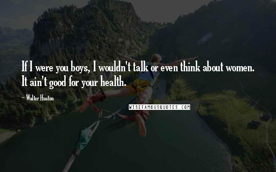 Walter Huston Quotes: If I were you boys, I wouldn't talk or even think about women. It ain't good for your health.