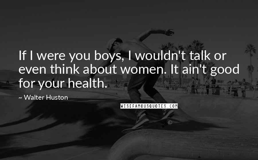 Walter Huston Quotes: If I were you boys, I wouldn't talk or even think about women. It ain't good for your health.
