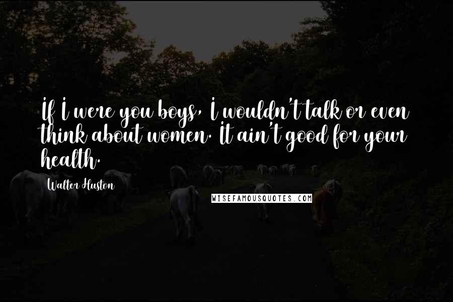 Walter Huston Quotes: If I were you boys, I wouldn't talk or even think about women. It ain't good for your health.