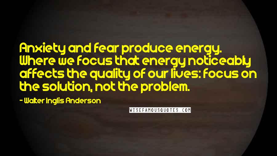 Walter Inglis Anderson Quotes: Anxiety and fear produce energy. Where we focus that energy noticeably affects the quality of our lives: focus on the solution, not the problem.