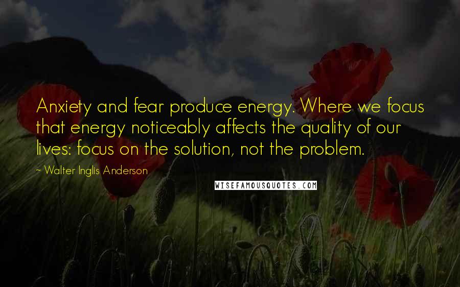 Walter Inglis Anderson Quotes: Anxiety and fear produce energy. Where we focus that energy noticeably affects the quality of our lives: focus on the solution, not the problem.