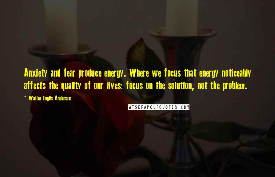 Walter Inglis Anderson Quotes: Anxiety and fear produce energy. Where we focus that energy noticeably affects the quality of our lives: focus on the solution, not the problem.